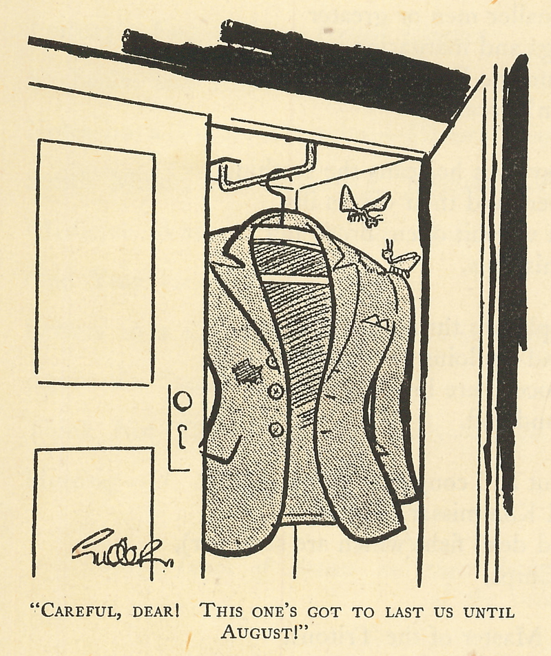 Cartoon from the Pick of Punch for 1942. Two clothes moths are on a 
jacket hanging in a wardrobe. It has holes in. One moth says to the other 
'Careful, dear! This one's got to last us until August!